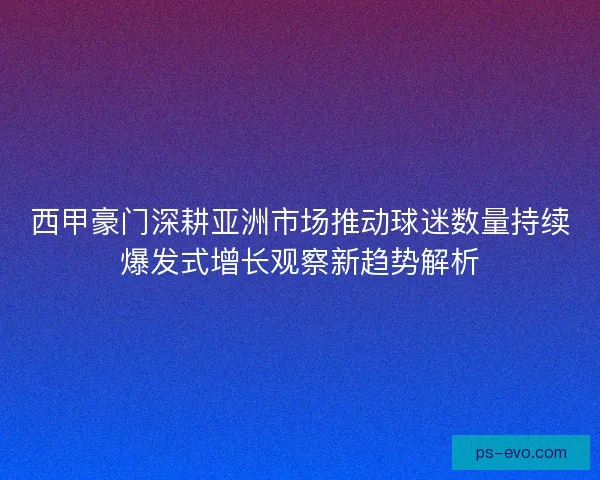 西甲豪门深耕亚洲市场推动球迷数量持续爆发式增长观察新趋势解析